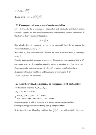( )
{ }
E X
P X a
a
∴ ≥ ≤
Result:
2
2 ( )
{( ) }
E X k
P X k a
a
−
− ≥ ≤
1.22 Convergence of a sequence of random variables
Let 1 2, ,..., nX X X be a sequence independent and identically distributed random
variables. Suppose we want to estimate the mean of the random variable on the basis of
the observed data by means of the relation
n
1
1
ˆ
N
X i
i
X
n
µ
=
= ∑
How closely does ˆXµ represent Xµ as is increased? How do we measure the
closeness between
n
ˆXµ and Xµ ?
Notice that ˆXµ is a random variable. What do we mean by the statement ˆXµ converges
to Xµ ?
Consider a deterministic sequence The sequence converges to a limit if
correspond to any
....,...., 21 nxxx x
0>ε we can find a positive integer such thatm for .nx x nε− < > m
Convergence of a random sequence cannot be defined as above.....,...., 21 nXXX
A sequence of random variables is said to converge everywhere to X if
( ) ( ) 0 for and .nX X n mξ ξ ξ− → > ∀
1.23 Almost sure (a.s.) convergence or convergence with probability 1
For the random sequence ....,...., 21 nXXX
}{ XX n → this is an event.
If
{ | ( ) ( )} 1 ,
{ ( ) ( ) for } 1 ,
n
n
P s X s X s as n
P s X s X s n m as mε
→ = → ∞
− < ≥ = → ∞
then the sequence is said to converge to X almost sure or with probability 1.
One important application is the Strong Law of Large Numbers:
If are iid random variables, then....,...., 21 nXXX
1
1
with probability 1as .
n
i X
i
X n
n
µ
=
→ →∑ ∞
22
 