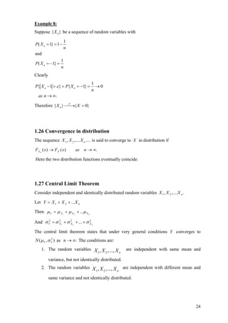 Example 8:
Suppose { }nX be a sequence of random variables with
1
( 1} 1
and
1
( 1}
n
n
P X
n
P X
n
= = −
= − =
Clearly
1
{ 1 } { 1} 0
.
n nP X P X
n
as n
ε− > = = − = →
→ ∞
Therefore { } { 0}P
nX X⎯⎯→ =
1.26 Convergence in distribution
The sequence is said to converge to....,...., 21 nXXX X in distribution if
.)()( ∞→→ nasxFxF XXn
Here the two distribution functions eventually coincide.
1.27 Central Limit Theorem
Consider independent and identically distributed random variables .,...., 21 nXXX
Let nXXXY ...21 ++=
Then nXXXY µµµµ ...21
++=
And 2222
...21 nXXXY σσσσ +++=
The central limit theorem states that under very general conditions Y converges to
as The conditions are:),( 2
YYN σµ .∞→n
1. The random variables
1 2, ,..., nX X X are independent with same mean and
variance, but not identically distributed.
2. The random variables
1 2, ,..., nX X X are independent with different mean and
same variance and not identically distributed.
24
 