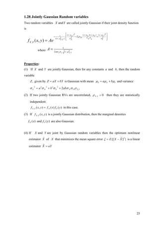 1.28 Jointly Gaussian Random variables
Two random variables are called jointly Gaussian if their joint density function
is
YX and
2 2( ) ( )( ) ( )
1
2 2 22(1 ),
2
, ( , )
x x y y
X X Y Y
XY
X YX Y X Y
X Yf x y Ae
µ µ µ µ
σ σρ σ σ
ρ
− − − −
−
⎡ ⎤
− − +⎢ ⎥
⎢ ⎥⎣ ⎦
=
where 2
,12
1
YXyx
A
ρσπσ −
=
Properties:
(1) If X and Y are jointly Gaussian, then for any constants a and then the random
variable
,b
given by is Gaussian with mean,Z bYaXZ += YXZ ba µµµ += and variance
YXYXYXZ abba ,
22222
2 ρσσσσσ ++=
(2) If two jointly Gaussian RVs are uncorrelated, 0, =YXρ then they are statistically
independent.
)()(),(, yfxfyxf YXYX = in this case.
(3) If is a jointly Gaussian distribution, then the marginal densities),(, yxf YX
are also Gaussian.)(and)( yfxf YX
(4) If X and are joint by Gaussian random variables then the optimum nonlinear
estimator
Y
Xˆ of X that minimizes the mean square error is a linear
estimator
}]ˆ{[ 2
XXE −=ξ
aYX =ˆ
25
 