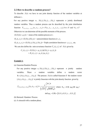 2.2 How to describe a random process?
To describe we have to use joint density function of the random variables at
different .
)(tX
t
For any positive integer , represents jointly distributed
random variables. Thus a random process can be described by the joint distribution
function
n )(),.....(),( 21 ntXtXtX n
and),.....,,.....,().....,( 212121)().....(),( 21
TtNntttxxxFxxxF nnnntXtXtX n
∈∀∈∀=
Otherwise we can determine all the possible moments of the process.
)())(( ttXE xµ= = mean of the random process at .t
))()((),( 2121 tXtXEttRX = = autocorrelation function at 21,tt
))(),(),((),,( 321321 tXtXtXEtttRX = = Triple correlation function at etc.,,, 321 ttt
We can also define the auto-covariance function of given by),( 21 ttCX )(tX
)()(),(
))()())(()((),(
2121
221121
ttttR
ttXttXEttC
XXX
XXX
µµ
µµ
−=
−−=
Example 1:
(a) Gaussian Random Process
For any positive integer represent jointly random
variables. These random variables define a random vector
The process is called Gaussian if the random vector
,n )(),.....(),( 21 ntXtXtX n
n
1 2[ ( ), ( ),..... ( )]'.nX t X t X t=X )(tX
1 2[ ( ), ( ),..... ( )]'nX t X t X t is jointly Gaussian with the joint density function given by
( )
' 1
1 2
1
2
( ), ( )... ( ) 1 2( , ,... )
2 det(
X
nX t X t X t n n
e
f x x x
π
−
−
=
XC X
XC )
Ewhere '( )( )= − −X X XC X µ X µ
and [ ]1 2( ) ( ), ( )...... ( ) '.nE E X E X E X= =Xµ X
(b) Bernouli Random Process
(c) A sinusoid with a random phase.
27
 