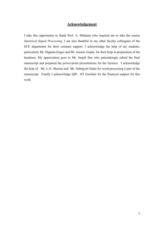 Acknowledgement
I take this opportunity to thank Prof. A. Mahanta who inspired me to take the course
Statistical Signal Processing. I am also thankful to my other faculty colleagues of the
ECE department for their constant support. I acknowledge the help of my students,
particularly Mr. Diganta Gogoi and Mr. Gaurav Gupta for their help in preparation of the
handouts. My appreciation goes to Mr. Sanjib Das who painstakingly edited the final
manuscript and prepared the power-point presentations for the lectures. I acknowledge
the help of Mr. L.N. Sharma and Mr. Nabajyoti Dutta for word-processing a part of the
manuscript. Finally I acknowledge QIP, IIT Guwhati for the financial support for this
work.
3
 