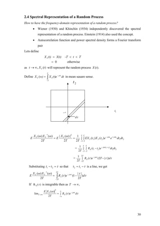 2.4 Spectral Representation of a Random Process
How to have the frequency-domain representation of a random process?
• Wiener (1930) and Khinchin (1934) independently discovered the spectral
representation of a random process. Einstein (1914) also used the concept.
• Autocorrelation function and power spectral density forms a Fourier transform
pair
Lets define
otherwise0
Tt-TX(t)(t)XT
=
<<=
as will represent the random process)(, tXt T∞→ ).(tX
Define in mean square sense.dte(t)Xw)X jwt
T
T
TT
−
−
∫=(
τ−
2t
τ−
dτ
1t
2121
2*
21
)()(
2
1
2
|)(|
2
)()(
dtdteetXtEX
TT
X
E
T
XX
E tjtj
T
T
T
T
T
T
TTT ωωωωω +−
− −
∫ ∫==
= 1 2( )
1 2 1 2
1
( )
2
T T
j t t
X
T T
R t t e dt dt
T
ω− −
− −
−∫ ∫
=
2
2
1
( ) (2 | |)
2
T
j
X
T
R e T d
T
ωτ
τ τ−
−
−∫ τ
Substituting τ=− 21 tt so that τ−= 12 tt is a line, we get
τ
τ
τ
ωω ωτ
d
T
eR
T
XX
E j
T
T
x
TT
)
2
||
1()(
2
)()( 2
2
*
−= −
−
∫
If XR ( )τ is integrable then as ,∞→T
2
( )
lim ( )
2
T j
T X
E X
R e d
T
ωτω
τ τ
∞
−
→∞
−∞
= ∫
30
 
