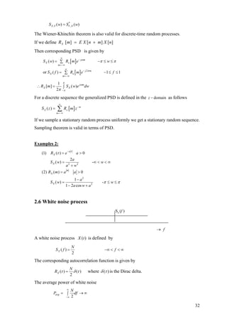 *
, ,( ) ( )X Y Y XS w S w=
The Wiener-Khinchin theorem is also valid for discrete-time random processes.
If we define ][][][ nXmnE XmRX +=
Then corresponding PSD is given by
[ ]
[ ] 2
( )
or ( ) 1 1
j m
X x
m
j m
X x
m
S w R m e w
S f R m e f
ω
π
π π
∞
−
=−∞
∞
−
=−∞
= −∑
= −∑
≤ ≤
≤ ≤
1
[ ] ( )
2
j m
X XR m S w e
π
ω
ππ −
dw∫∴ =
For a discrete sequence the generalized PSD is defined in the domainz − as follows
[ ]( ) m
X x
m
S z R m z
∞
−
=−∞
= ∑
If we sample a stationary random process uniformly we get a stationary random sequence.
Sampling theorem is valid in terms of PSD.
Examples 2:
2 2
2
2
(1) ( ) 0
2
( ) -
(2) ( ) 0
1
( ) -
1 2 cos
a
X
X
m
X
X
R e a
a
S w w
a w
R m a a
a
S w w
a w a
τ
τ
π π
−
= >
= ∞ < <
+
= >
−
= ≤
− +
∞
≤
)
2.6 White noise process
S (x f
→ f
A white noise process is defined by)(tX
( )
2
X
N
S f f= −∞ < < ∞
The corresponding autocorrelation function is given by
( ) ( )
2
X
N
R τ δ τ= where )(τδ is the Dirac delta.
The average power of white noise
2
avg
N
P df
∞
−∞
= →∫ ∞
32
 