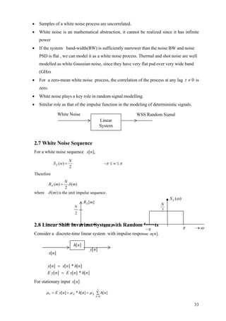 • Samples of a white noise process are uncorrelated.
• White noise is an mathematical abstraction, it cannot be realized since it has infinite
power
• If the system band-width(BW) is sufficiently narrower than the noise BW and noise
PSD is flat , we can model it as a white noise process. Thermal and shot noise are well
modelled as white Gaussian noise, since they have very flat psd over very wide band
(GHzs
• For a zero-mean white noise process, the correlation of the process at any lag 0≠τ is
zero.
• White noise plays a key role in random signal modelling.
• Similar role as that of the impulse function in the modeling of deterministic signals.
2.7 White Noise Sequence
For a white noise sequence ],[nx
( )
2
X
N
S w wπ π= − ≤ ≤
Therefore
( ) ( )
2
X
N
R m δ= m
where )(mδ is the unit impulse sequence.
White Noise WSS Random Signal
Linear
System
2.8 Linear Shi I va ia t yste ith Random Inputsft n r n S m w
Consider a discrete-time linear system with impulse response ].[nh
][][][
][][][
n* hnE xnE y
n* hnxny
=
=
For stationary input ][nx
0
[ ] [ ] [ ]
l
Y X X
k
E y n * h n h nµ µ µ
=
= = = ∑
2
N
2
N
2
N
( )XS ω
][nh
][nx
][ny
2
N
• • m• • →•
[ ]XR m
2
N
π ω→π−
33
 