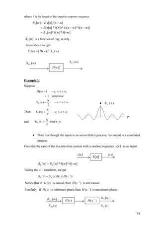 where is the length of the impulse response sequencel
][*][*][
])[*][(*])[][(
][][][
mhmhmR
mnhmnxn* hnxE
mnynE ymR
X
Y
−=
−−=
−=
is a function of lag only.][mRY m
From above we get
w)SwΗ(wS XY (|(|= 2
))
)(wSXX
Example 3:
Suppose
X
( ) 1
0 otherwise
S ( )
2
c cH w w w
N
w w
= − ≤ ≤
=
= − ∞ ≤ ≤
w
∞
Then YS ( )
2
c c
N
w w w w= − ≤ ≤
and Y cR ( ) sinc(w )
2
N
τ τ=
2
)H(w
)(wSYY
)(τXR
τ
• Note that though the input is an uncorrelated process, the output is a correlated
process.
Consider the case of the discrete-time system with a random sequence as an input.][nx
][*][*][][ mhmhmRmR XY −=
Taking the we gettransform,−z
S )()()()( 1−
= zHzHzSz XY
Notice that if is causal, then is anti causal.)(zH )( 1−
zH
Similarly if is minimum-phase then is maximum-phase.)(zH )( 1−
zH
][nh
][nx ][ny
)(zH )( 1−
zH
][mRXX
][mRYY
][zSYY( )XXS z
34
 