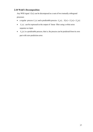 2.10 Wold’s Decomposition
Any WSS signal can be decomposed as a sum of two mutually orthogonal
processes
][nX
• a regular process [ ]rX n and a predictable process [ ]pX n , [ ] [ ] [ ]r pX n X n X n= +
• [ ]rX n can be expressed as the output of linear filter using a white noise
sequence as input.
• [ ]pX n is a predictable process, that is, the process can be predicted from its own
past with zero prediction error.
37
 