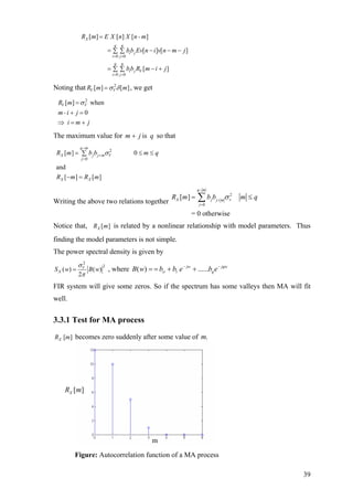 0 0
0 0
[ ] [ ] [ ]
[ ] [ ]
[ ]
X
q q
i j
i j
q q
i j V
i j
R m E X n X n - m
bb Ev n i v n m j
bb R m i j
= =
= =
=
= − − −∑ ∑
= − +∑ ∑
Noting that 2
[ ] [ ]V VR m σ δ= m , we get
2
[ ] when
0
V VR m
m-i j
i m j
σ=
+ =
⇒ = +
The maximum value for so thatqjm is+
2
0
[ ] 0
and
[ ] [ ]
q m
X j j m V
j
X X
R m b b m
R m R m
σ
−
+
=
= ≤∑
− =
q≤
Writing the above two relations together
2
0
[ ]
= 0 otherwise
q m
X j vj m
j
R m b b mσ
−
+
=
q= ≤∑
Notice that, [ ]XR m is related by a nonlinear relationship with model parameters. Thus
finding the model parameters is not simple.
The power spectral density is given by
2
2
( ) ( )
2
V
XS w B w
σ
π
= , where jqw
q
jw
ebebbwB −−
1 ++== ......)( ο
FIR system will give some zeros. So if the spectrum has some valleys then MA will fit
well.
3.3.1 Test for MA process
[ ]XR m becomes zero suddenly after some value of .m
[ ]XR m
m
Figure: Autocorrelation function of a MA process
39
 