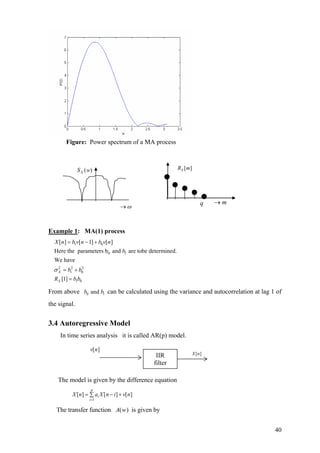Figure: Power spectrum of a MA process
Example 1: MA(1) process
1 0
0 1
2 2 2
1 0
1 0
[ ] [ 1] [ ]
Here the parameters b and are tobe determined.
We have
[1]
X
X
X n b v n b v n
b
b b
R b b
σ
= − +
= +
=
From above can be calculated using the variance and autocorrelation at lag 1 of
the signal.
0 andb 1b
3.4 Autoregressive Model
In time series analysis it is called AR(p) model.
The model is given by the difference equation
1
[ ] [ ] [ ]
p
i
i
X n a X n i v
=
= − +∑ n
The transfer function is given by)(wA
q m→
[ ]XR m( )XS w
ω→
][nXIIR
filter
[ ]v n
40
 
