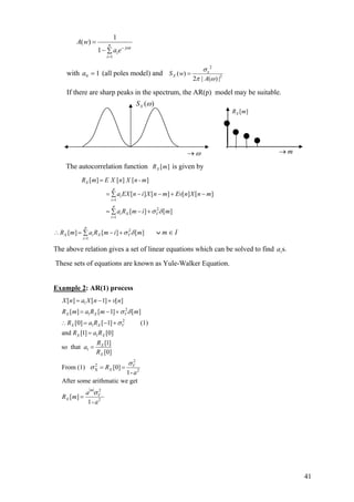 1
1
( )
1
n
j i
i
i
A w
a e ω−
=
=
− ∑
with (all poles model) and10 =a
2
2
( )
2 | ( ) |
e
XS w
A
σ
π ω
=
If there are sharp peaks in the spectrum, the AR(p) model may be suitable.
The autocorrelation function [ ]XR m is given by
1
2
1
[ ] [ ] [ ]
[ ] [ ] [ ] [ ]
[ ] [ ]
X
p
i
i
p
i X V
i
R m E X n X n - m
a EX n i X n m Ev n X n m
a R m i mσ δ
=
=
=
= − − + −∑
= − +∑
2
1
[ ] [ ] [ ]
p
X i X V
i
R m a R m i mσ δ
=
∴ = − +∑ Im ∈∨
The above relation gives a set of linear equations which can be solved to find s.ia
These sets of equations are known as Yule-Walker Equation.
Example 2: AR(1) process
1
2
1
2
1
1
1
2
2
X 2
2
2
[ ] [ 1] [ ]
[ ] [ 1] [ ]
[0] [ 1] (1)
and [1] [0]
[1]
so that
[0]
From (1) [0]
1-
After some arithmatic we get
[ ]
1-
X X V
X X V
X X
X
X
V
X
m
V
X
X n a X n v n
R m a R m m
R a R
R a R
R
a
R
R
a
a
R m
a
σ δ
σ
σ
σ
σ
= − +
= − +
∴ = − +
=
=
= =
=
ω→
( )XS ω
[ ]XR m
m→
41
 