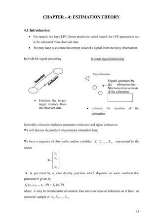 CHAPTER – 4: ESTIMATION THEORY
4.1 Introduction
• For speech, we have LPC (linear predictive code) model, the LPC-parameters are
to be estimated from observed data.
• We may have to estimate the correct value of a signal from the noisy observation.
In RADAR signal processing In sonar signal processing
Signals generated by
the submarine due
Mechanical movements
of the submarine
Array of sensors
• Estimate the location of the
submarine.
• Estimate the target,
target distance from
the observed data
Generally estimation includes parameter estimation and signal estimation.
We will discuss the problem of parameter estimation here.
We have a sequence of observable random variables represented by the
vector
,,....,, 21 NXXX
1
2
N
X
X
X
⎡ ⎤
⎢ ⎥
⎢ ⎥=
⎢ ⎥
⎢ ⎥
⎢ ⎥⎣ ⎦
X
X is governed by a joint density junction which depends on some unobservable
parameter θ given by
)|()|,...,,( 21 θθ xXX fxxxf N =
where θ may be deterministic or random. Our aim is to make an inference on θ from an
observed sample of .,....,, 21 NXXX
45
 