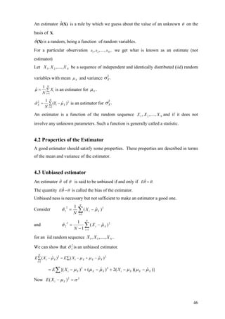 An estimator is a rule by which we guess about the value of an unknownˆθ(X) θ on the
basis of .X
ˆθ(X) is a random, being a function of random variables.
For a particular observation 1 2, ,...., ,Nx x x we get what is known as an estimate (not
estimator)
Let be a sequence of independent and identically distributed (iid) random
variables with mean
NXXX ,....,, 21
Xµ and variance
2
.Xσ
1
1
ˆ
N
i
i
X
N
µ
=
= ∑ is an estimator for .Xµ
2
1
1
1
ˆ (
N
X
i
Y
N
σ
=
= −∑
2
ˆ )Xµ is an estimator for
2
.Xσ
An estimator is a function of the random sequence and if it does not
involve any unknown parameters. Such a function is generally called a statistic.
NXXX ,....,, 21
4.2 Properties of the Estimator
A good estimator should satisfy some properties. These properties are described in terms
of the mean and variance of the estimator.
4.3 Unbiased estimator
An estimator ˆθ of θ is said to be unbiased if and only if ˆ .Eθ θ=
The quantity ˆEθ θ− is called the bias of the estimator.
Unbiased ness is necessary but not sufficient to make an estimator a good one.
Consider ∑=
−=
N
i
XiX
N 1
22
1 )ˆ(
1
ˆ µσ
and ∑=
−
−
=
N
i
XiX
N 1
22
2 )ˆ(
1
1
ˆ µσ
for an iid random sequence .,....,, 21 NXXX
We can show that is an unbiased estimator.2
2ˆσ
2 2
1
ˆ ˆ( ) (
N
i X i X X X
i
E X E Xµ µ µ
=
− = − + −∑ ∑ )µ
)}ˆ)((2)ˆ()({ 22
XXXiXXXi XXE µµµµµµ −−+−+−= ∑
Now 22
)( σµ =− XiXE
46
 
