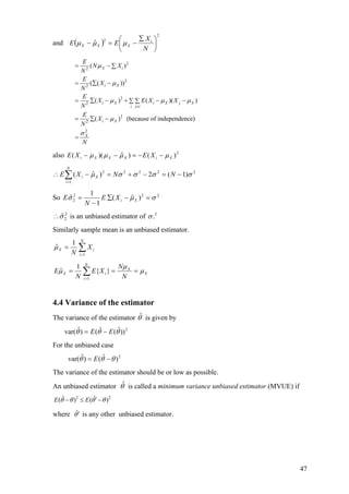 and ( )
2
2
ˆ ⎟
⎠
⎞
⎜
⎝
⎛ ∑
−=−
N
X
EE i
XXX µµµ
2
2
2
2
2
2
2
2
2
( )
( ( ))
( ) ( )(
( ) (because of independence)
X i
i X
i X i X j X
i j i
i X
X
E
N X
N
E
X
N
E
X E X X
N
E
X
N
N
µ
µ
)µ µ µ
µ
σ
≠
= − ∑
= ∑ −
= ∑ − + − −∑ ∑
= ∑ −
=
also 2
)()ˆ)(( XiXXXi XEXE µµµµ −−=−−
2222
1
2
)1(2)ˆ( σσσσµ −=−+=−∴ ∑=
NNXE
N
i
Xi
So 222
2 )ˆ(
1
1
ˆ σµσ =−∑
−
= XiXE
N
E
2
2ˆσ∴ is an unbiased estimator of 2
.σ
Similarly sample mean is an unbiased estimator.
∑=
=
N
i
iX X
N 1
1
ˆµ
X
N
i
X
iX
N
N
XE
N
E µ
µ
µ === ∑=1
}{
1
ˆ
4.4 Variance of the estimator
The variance of the estimator is given byθˆ
2
))ˆ(ˆ()ˆvar( θθθ EE −=
For the unbiased case
2
)ˆ()ˆvar( θθθ −= E
The variance of the estimator should be or low as possible.
An unbiased estimator is called a minimum variance unbiased estimator (MVUE) ifθˆ
2 2ˆ ˆ( ) ( )E Eθ θ θ θ′− ≤ −
where ˆθ′ is any other unbiased estimator.
47
 