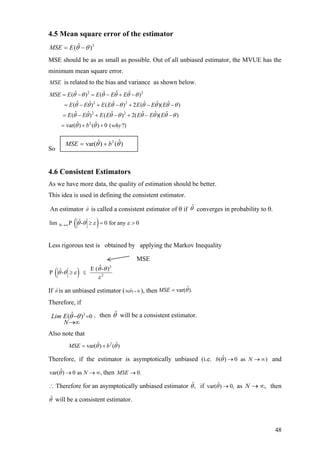 4.5 Mean square error of the estimator
2
)ˆ( θθ −= EMSE
MSE should be as as small as possible. Out of all unbiased estimator, the MVUE has the
minimum mean square error.
MSE is related to the bias and variance as shown below.
2 2
2 2
2 2
2
ˆ ˆ ˆ ˆ( ) ( )
ˆ ˆ ˆ ˆ ˆ ˆ( ) ( ) 2 ( )( )
ˆ ˆ ˆ ˆ ˆ ˆ( ) ( ) 2( )( )
ˆ ˆvar( ) ( ) 0 ( ?)
MSE E E E E
E E E E E E E
E E E E E E E
b why
θ θ θ θ θ θ
θ θ θ θ θ θ θ θ
θ θ θ θ θ θ θ
θ θ
= − = − + −
= − + − + − −
= − + − + − −
= + +
θ
So
4.6 Consistent Estimators
As we have more data, the quality of estimation should be better.
This idea is used in defining the consistent estimator.
An estimator ˆθ is called a consistent estimator of θ if ˆθ converges in probability to θ.
( )N
ˆlim P - 0 for any 0θ θ ε ε→∞ ≥ = >
Less rigorous test is obtained by applying the Markov Inequality
( )
2
2
ˆE ( - )ˆP -
θ θ
θ θ ε
ε
≥ ≤
If ˆθ is an unbiased estimator ( ˆ( ) 0b θ = ), then ˆvar( ).MSE θ=
Therefore, if
then will be a consistent estimator.2 ,0ˆ( )Lim E
N
θ θ =−
→∞
θˆ
Also note that
2ˆ ˆvar( ) ( )MSE bθ θ= +
Therefore, if the estimator is asymptotically unbiased (i.e. and
then
ˆ( ) 0 as )b Nθ → → ∞
∞ˆvar( ) 0 as ,Nθ → → 0.MSE →
∴ Therefore for an asymptotically unbiased estimator ˆ,θ if asˆvar( ) 0,θ → ,∞→N then
ˆθ will be a consistent estimator.
)ˆ()ˆvar( 2
θθ bMSE +=
MSE
48
 