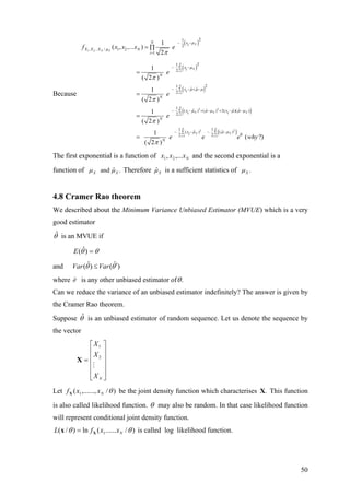 Because
( )
( )
( )
1 2
1
1
21
2
, .. / 1 2
1
21
2
21
ˆ ˆ
2
1
( , ,... )
2
1
( 2 )
1
( 2 )
X
N X
N
X
i
N
i
N xi
X X X N
i
xi
N
xi
N
f x x x e
e
e
µ
µ
µ
µ µ µ
π
π
π
=
=
− −
=
− −∑
− − + −∑
= ∏
=
=
( )
( )
2 2
1
2 2
1 1
1
ˆ ˆ ˆ ˆ( ) ( ) 2( )( )
2
1 1
ˆ ˆ( ) ( )
02 2
1
( 2 )
1
( ?)
( 2 )
N
X X X
i
N N
X X
i i
x xi i
N
xi
N
e
e e e w
µ µ µ µ µ µ
µ µ µ
π
π
=
= =
− − + − + − −∑
− − − −∑ ∑
=
= hy
X
The first exponential is a function of and the second exponential is a
function of
Nxxx ,..., 21
ˆand .Xµ µ Therefore ˆXµ is a sufficient statistics of .Xµ
4.8 Cramer Rao theorem
We described about the Minimum Variance Unbiased Estimator (MVUE) which is a very
good estimator
θˆ is an MVUE if
θθ =)ˆ(E
and ˆ ˆ( ) ( )Var Varθ θ′≤
where ˆθ′ is any other unbiased estimator of .θ
Can we reduce the variance of an unbiased estimator indefinitely? The answer is given by
the Cramer Rao theorem.
Suppose is an unbiased estimator of random sequence. Let us denote the sequence by
the vector
θˆ
⎥
⎥
⎥
⎥
⎦
⎤
⎢
⎢
⎢
⎢
⎣
⎡
=
NX
X
X
2
1
X
Let )/,......,( 1 θNxxfX be the joint density function which characterises This function
is also called likelihood function.
.X
θ may also be random. In that case likelihood function
will represent conditional joint density function.
)/......(ln)/( 1 θθ NxxfL Xx = is called log likelihood function.
50
 