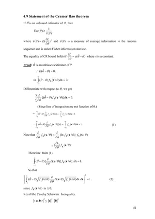 4.9 Statement of the Cramer Rao theorem
If is an unbiased estimator ofθˆ ,θ then
)(
1
)ˆ(
θ
θ
I
Var ≥
where 2
)()(
θ
θ
∂
∂
=
L
EI and )(θI is a measure of average information in the random
sequence and is called Fisher information statistic.
The equality of CR bound holds if )ˆ( θθ
θ
−=
∂
∂
c
L
where is a constant.c
Proof: θ is an unbiased estimator ofˆ θ
.0)ˆ( =−∴ θθE
∫
∞
∞−
=−⇒ .0)/()ˆ( xxX df θθθ
Differentiate with respect to ,θ we get
∫
∞
∞−
=−
∂
∂
.0)}/()ˆ{( xxX df θθθ
θ
(Since line of integration are not function of θ.)
= ˆ( ) ( / )} ( / ) 0.f dy f dθ θ θ θ
θ
∞ ∞
−∞ −∞
∂
− −
∂∫ ∫X X
x x =x
ˆ( ) ( / )} ( / ) 1.f dy f dθ θ θ θ
θ
∞ ∞
−∞ −∞
∂
∴ − = =
∂∫ ∫X X
x x x (1)
Note that )/()}/({ln)/( θθ
θ
θ
θ
xxx XXX fff
∂
∂
=
∂
∂
= ( ) ( /
L
f )θ
θ
∂
∂ X
x
Therefore, from (1)
∫
∞
∞−
=
∂
∂
− .1)}/()}/(){ˆ( xxx X dfL θθ
θ
θθ
So that
2
ˆ( ) ( / ) ( / ) ( / )dx 1f L f dθ θ θ θ θ
θ
∞
−∞
⎧ ⎫∂
− =⎨ ⎬
∂⎩ ⎭
∫ X X
x x x x . (2)
since .0is)/( ≥θxXf
Recall the Cauchy Schawarz Ineaquality
222
, baba <><
51
 