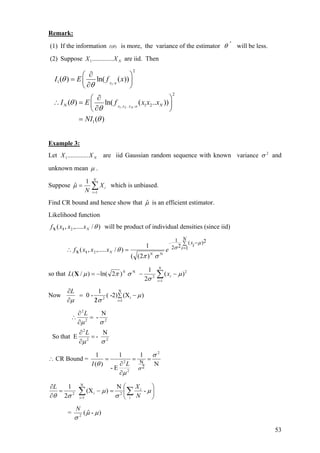 Remark:
(1) If the information ( )I θ is more, the variance of the estimator ˆθ will be less.
(2) Suppose are iid. ThenNXX .............1
/1
, .. /1 2
2
1
2
1 2
1
( ) ln( ( ))
( ) ln( ( .. ))
( )
X
X X X N
N N
I E f x
I E f x x x
NI
θ
θ
θ
θ
θ
θ
θ
∂⎛ ⎞
= ⎜ ⎟
∂⎝ ⎠
∂⎛ ⎞
∴ = ⎜ ⎟
∂⎝ ⎠
=
Example 3:
Let are iid Gaussian random sequence with known and
unknown mean
NXX .............1
2
variance σ
µ .
Suppose ∑=
=
N
i
iX
N 1
1
ˆµ which is unbiased.
Find CR bound and hence show that µˆ is an efficient estimator.
Likelihood function
)/,.....,( 2 θNxxxf 1X will be product of individual densities (since iid)
∑
=
−−
=∴
N
i
ix
exxxf
NN
1
2)(
22
1
N2
)2((
1
)/,.....,(
µ
σ
σπ
θ1X
so that 2
1
2
N
)(
2
1
)2ln()/( µ
σ
σπµ −−−= ∑=
N
i
i
N
xL X
Now
N
i2
i 1
1
0 - ( -2) (X )
2
L
µ
µ σ =
∑
∂
= −
/∂
22
2
22
2
N
-that ESo
N
-
σµ
σµ
=
∂
∂
=
∂
∂
∴
L
L
∴ CR Bound =
N
1
E-
1
)(
1 2
2
2
2
N
σ
µ
θ
σ
==
∂
∂
=
LI
⎟
⎠
⎞
⎜
⎝
⎛
=−=
∂
∂
∑∑=
µ
σ
µ
σθ
-
N
)(X
2
1 N
1i
2i2
i
i
N
XL
= )-ˆ(2
µµ
σ
N
53
 