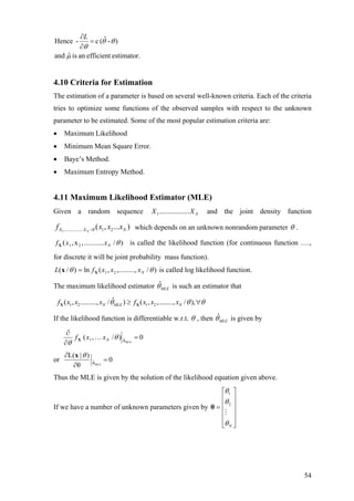 estimator.efficientanisˆand
)-ˆ(c-Hence
µ
θθ
θ
=
∂
∂L
4.10 Criteria for Estimation
The estimation of a parameter is based on several well-known criteria. Each of the criteria
tries to optimize some functions of the observed samples with respect to the unknown
parameter to be estimated. Some of the most popular estimation criteria are:
• Maximum Likelihood
• Minimum Mean Square Error.
• Baye’s Method.
• Maximum Entropy Method.
4.11 Maximum Likelihood Estimator (MLE)
Given a random sequence and the joint density functionNXX .................1
1................. / 1 2( , ... )NX X Nf x x xθ which depends on an unknown nonrandom parameter θ .
)/...........,x,( 21 θNxxfX is called the likelihood function (for continuous function ….,
for discrete it will be joint probability mass function).
)/,,.........,(ln)/( 21 θθ NxxxfL Xx = is called log likelihood function.
The maximum likelihood estimator ˆ
MLEθ is such an estimator that
1 2 1 2
ˆ( , ........., / ) ( , ,........, / ),N MLE Nf x x x f x x xθ θ θ≥ ∀X X
If the likelihood function is differentiable w.r.t. θ , then ˆ
MLEθ is given by
0)/,(
MLEθˆ1 =…
∂
∂
θ
θ
NxxfX
or 0
θ
)|L(
MLEθˆ =
∂
∂ θx
Thus the MLE is given by the solution of the likelihood equation given above.
If we have a number of unknown parameters given by
⎥
⎥
⎥
⎥
⎦
⎤
⎢
⎢
⎢
⎢
⎣
⎡
=
Nθ
θ
θ
2
1
θ
54
 