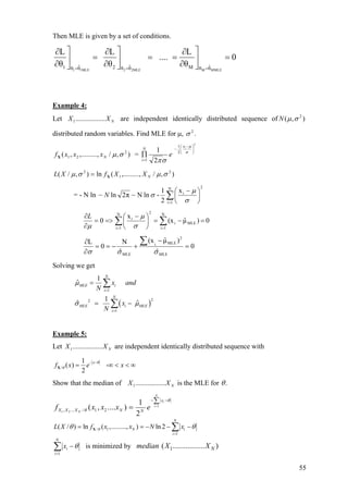 Then MLE is given by a set of conditions.
1 1MLE 2 2MLE M MMLE
ˆ ˆ ˆ1 2 Mθ θ θ θ θ θ
L L L
.... 0
θ θ θ= = =
⎤ ⎤ ⎤∂ ∂ ∂
= = =⎥ ⎥ ⎥
∂ ∂ ∂⎦ ⎦ ⎦
=
Example 4:
Let are independent identically distributed sequence of
distributed random variables. Find MLE for µ, .
NXX .................1 ),( 2
σµN
2
σ
),/,,.........,( 2
21 σµNxxxfX =
2
2
1
1 2
1 ⎟
⎠
⎞
⎜
⎝
⎛ −
−
=
∏ σ
µ
σπ
ix
N
i
e
),/,,.........(ln),/( 2
1
2
σµσµ NXXfXL X=
= - N ln
2N
1i
ix
2
1
-lnNπ2ln ∑=
⎟
⎠
⎞
⎜
⎝
⎛ −
−−
σ
µ
σN
∑∑ ==
=−=⎟
⎠
⎞
⎜
⎝
⎛ −
=>=
∂
∂ N
1i
MLEi
2N
1i
i
0)µˆ(x
x
0
σ
µ
µ
L
0
ˆ
)µˆ(x
ˆ
N
0
L
MLE
2
MLEi
MLE
=
−
+−==
∂
∂ ∑
σσσ
Solving we get
( )
1
22
1
1
ˆ
1
ˆ ˆ
N
MLE i
i
N
MLE i MLE
i
x and
N
x
N
µ
σ µ
=
=
=
= −
∑
∑
Example 5:
Let are independent identically distributed sequence withNXX .................1
/
1
( ) -
2
x
f x e x
θ
θ
− −
= ∞ <X < ∞
Show that the median of is the MLE forNXX .................1 .θ
1
1 2, ... / 1 2
1
( , .... )
2
N
i
i
N
x
X X X N N
f x x x e
θ
θ
=
− −∑
=
/ 1
1
( / ) ln ( ,........., ) ln 2
N
N i
i
L X f x x N xθθ θ
=
= = − − ∑X −
1
N
i
i
x θ
=
−∑ is minimized by 1( ................. )Nmedian X X
55
 