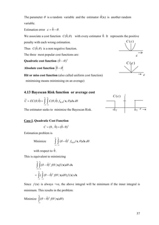 The parameter θ is a random variable and the estimator is another random
variable.
)(ˆ xθ
Estimation error .θˆ θε −=
We associate a cost function with every estimator It represents the positive
penalty with each wrong estimation.
),θˆ( θC .θˆ
Thus is a non negative function.),θˆ( θC
The three most popular cost functions are:
Quadratic cost function 2
)θˆ( θ−
Absolute cost function θ−θˆ
Hit or miss cost function (also called uniform cost function)
minimising means minimising on an average)
4.13 Bayesean Risk function or average cost
,
ˆ ˆ( ,C EC θ,θ) C(θ θ) f ( ,θ d dθ
∞ ∞
Θ
−∞ −∞
= = ∫ ∫ X x x)
The estimator seeks to minimize the Bayescan Risk.
Case I. Quadratic Cost Function
2
θ)-θˆ()θˆ,(θ ==C
Estimation problem is
Minimize ∫ ∫
2
,
ˆ( )θ θ) f ( ,θ d dθ
∞ ∞
Θ
−∞ −∞
− X x x
with respect to θ.ˆ
This is equivalent to minimizing
∫ ∫
∫ ∫
∞
∞−
∞
∞−
∞
∞−
∞
∞−
−=
−
df)dθf(θ)θθ
ddθ)ff(θ)θθ
xxx
xxx
)()|ˆ((
)(|ˆ(
2
2
Since is always +ve, the above integral will be minimum if the inner integral is
minimum. This results in the problem:
)(xf
Minimize ∫
∞
∞−
− )dθf(θ)θθ )|ˆ( 2
x
ε
( )C ε
1
-δ/2 δ/2
( )C ε
( )C ε
ε
ε
57
 