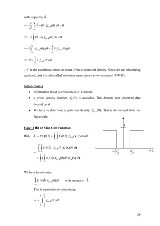 with respect to .ˆθ
=> 2
/
ˆ ) 0
ˆθ
(θ θ) f (θ dθ
∞
Θ
−∞
∂
− =
∂ ∫ X
=> /
ˆ2 )(θ θ) f (θ dθ
∞
Θ
−∞
− − =∫ X 0
f (θ dθ θ f (θ dθ
∞ ∞
Θ Θ
−∞ −∞
=∫ ∫X X
f (θ dθ
∞
Θ
−∞
= ∫ X
=> θ / /
ˆ ) )
=> θ θ /
ˆ )
θˆ∴ is the conditional mean or mean of the a posteriori density. Since we are minimizing
quadratic cost it is also called minimum mean square error estimator (MMSE).
Salient Points
• Information about distribution of θ available.
• a priori density function is available. This denotes how observed data
depend on
)f (θΘ
θ
• We have to determine a posteriori density . This is determined form the
Bayes rule.
/ )f (θΘ X
Case II Hit or Miss Cost Function
Risk ,
ˆ ˆ( ,C EC θ,θ) C(θ θ) f ( ,θ d dθ
∞ ∞
Θ
−∞ −∞
= = ∫ ∫ X x x)
Θ
−∞ −∞
=
∫ ∫
∫ ∫
X X
X X
x x
x x
=
−∞ −∞
∞ ∞
/
/
ˆ( , ) ( )
ˆ( ( , ) ) ( )
c θ θ) f (θ f dθ d
c θ θ) f (θ dθ f d
∞ ∞
Θ
We have to minimize
/
ˆ ˆ) with respect to θ.C (θ,θ) f (θ dθ
∞
Θ
−∞
∫ X
This is equivalent to minimizing
∆ˆθ
2
/
∆ˆθ
2
)1 f (θ dθ-
+
Θ
−
= ∫ X
2
∆−
1
2
∆ →∈
58
 