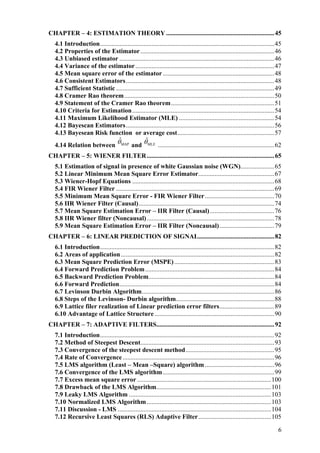 CHAPTER – 4: ESTIMATION THEORY ...................................................................45
4.1 Introduction............................................................................................................45
4.2 Properties of the Estimator...................................................................................46
4.3 Unbiased estimator ................................................................................................46
4.4 Variance of the estimator......................................................................................47
4.5 Mean square error of the estimator .....................................................................48
4.6 Consistent Estimators............................................................................................48
4.7 Sufficient Statistic ..................................................................................................49
4.8 Cramer Rao theorem.............................................................................................50
4.9 Statement of the Cramer Rao theorem................................................................51
4.10 Criteria for Estimation........................................................................................54
4.11 Maximum Likelihood Estimator (MLE) ...........................................................54
4.12 Bayescan Estimators............................................................................................56
4.13 Bayesean Risk function or average cost............................................................57
4.14 Relation between MAP
ˆθ and MLE
ˆθ ........................................................................62
CHAPTER – 5: WIENER FILTER...............................................................................65
5.1 Estimation of signal in presence of white Gaussian noise (WGN).....................65
5.2 Linear Minimum Mean Square Error Estimator...............................................67
5.3 Wiener-Hopf Equations ........................................................................................68
5.4 FIR Wiener Filter ..................................................................................................69
5.5 Minimum Mean Square Error - FIR Wiener Filter...........................................70
5.6 IIR Wiener Filter (Causal)....................................................................................74
5.7 Mean Square Estimation Error – IIR Filter (Causal)........................................76
5.8 IIR Wiener filter (Noncausal)...............................................................................78
5.9 Mean Square Estimation Error – IIR Filter (Noncausal)..................................79
CHAPTER – 6: LINEAR PREDICTION OF SIGNAL...............................................82
6.1 Introduction............................................................................................................82
6.2 Areas of application...............................................................................................82
6.3 Mean Square Prediction Error (MSPE)..............................................................83
6.4 Forward Prediction Problem................................................................................84
6.5 Backward Prediction Problem..............................................................................84
6.6 Forward Prediction................................................................................................84
6.7 Levinson Durbin Algorithm..................................................................................86
6.8 Steps of the Levinson- Durbin algorithm.............................................................88
6.9 Lattice filer realization of Linear prediction error filters..................................89
6.10 Advantage of Lattice Structure ..........................................................................90
CHAPTER – 7: ADAPTIVE FILTERS.........................................................................92
7.1 Introduction............................................................................................................92
7.2 Method of Steepest Descent...................................................................................93
7.3 Convergence of the steepest descent method.......................................................95
7.4 Rate of Convergence..............................................................................................96
7.5 LMS algorithm (Least – Mean –Square) algorithm...........................................96
7.6 Convergence of the LMS algorithm.....................................................................99
7.7 Excess mean square error ...................................................................................100
7.8 Drawback of the LMS Algorithm.......................................................................101
7.9 Leaky LMS Algorithm ........................................................................................103
7.10 Normalized LMS Algorithm.............................................................................103
7.11 Discussion - LMS ...............................................................................................104
7.12 Recursive Least Squares (RLS) Adaptive Filter.............................................105
6
 