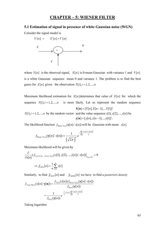CHAPTER – 5: WIENER FILTER
5.1 Estimation of signal in presence of white Gaussian noise (WGN)
Consider the signal model is
][][][ nVnXnY +=
where is the observed signal, is 0-mean Gaussian with variance 1 and][nY ][nX ][nV
is a white Gaussian sequence mean 0 and variance 1. The problem is to find the best
guess for given the observation][nX [ ], 1,2,...,Y i i n=
Maximum likelihood estimation for determines that value of for which the
sequence is most likely. Let us represent the random sequence
by the random vector
][nX ][nX
[ ], 1,2,...,Y i i n=
[ ], 1,2,...,Y i i n=
[ ] [ [ ], [ 1],.., [1]]'
and the value sequence [1], [2],..., [ ] by
[ ] [ [ ], [ 1],.., [1]]'.
Y n Y n Y
y y y n
y n y n y
= −
= −
Y n
y n
The likelihood function / [ ] ( [ ]/ [ ])n X nf n x nY[ ] y will be Gaussian with mean ][nx
( )
2
1
( [ ] [ ])
2
/ [ ]
1
( [ ]/ [ ])
2
n
i
y i x n
n X n n
f n x n e
π
=
−
−∑
=Y[ ] y
Maximum likelihood will be given by
[1], [2],..., [ ]/ [ ] ˆ [ ]
( ( [1], [2],..., [ ]) / [ ]) 0
[ ] MLE
Y Y Y n X n x n
f y y y n x n
x n
∂
=
∂
1
1
ˆ [ ] [ ]
n
MLE
i
n y
n
χ
=
⇒ = ∑ i
Similarly, to find ][ˆ nMAPχ and ˆ [ ]MMSE nχ we have to find a posteriori density
2
2
1
[ ] [ ]/ [ ]
[ ]/ [ ]
[ ]
1 ( [ ] [ ])
[ ]
2 2
[ ]
( [ ]) ( [ ]/ [ ])
( [ ]/ [ ])
( [ ])
1
=
( [ ])
n
i
X n n X n
X n n
n
y i x n
x n
n
f x n f n x n
f x n
f n
e
f n
=
−
− −
=
∑
Y
Y
Y
Y
y
y n
y
y
Taking logarithm
X Y
V
+
65
 