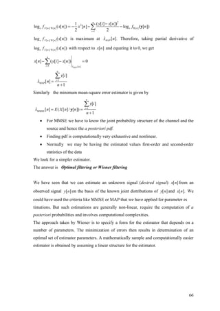 2
2
[ ]/ [ ] [ ]
1
1 ( [ ] [ ])
log ( [ ]) [ ] log ( [ ])
2 2
n
e X n n e n
i
y i x n
f x n x n f n
=
−
= − − −∑Y Y y
[ ]/ [ ]log ( [ ])e X n nf x nY is maximum at ˆ [ ].MAPx n Therefore, taking partial derivative of
[ ]/ [ ]log ( [ ])e X n nf x nY with respect to [ ]x n and equating it to 0, we get
1 ˆ [ ]
1
MAP
[ ] ( [ ] [ ]) 0
[ ]
ˆ [ ]
1
MAP
n
i x n
n
i
x n y i x n
y i
x n
n
=
=
− −
=
+
∑
∑
=
Similarly the minimum mean-square error estimator is given by
1
MMSE
[ ]
ˆ [ ] ( [ ]/ [ ])
1
n
i
y i
x n E X n n
n
=
= =
+
∑
y
• For MMSE we have to know the joint probability structure of the channel and the
source and hence the a posteriori pdf.
• Finding pdf is computationally very exhaustive and nonlinear.
• Normally we may be having the estimated values first-order and second-order
statistics of the data
We look for a simpler estimator.
The answer is Optimal filtering or Wiener filtering
We have seen that we can estimate an unknown signal (desired signal) [ ]x n from an
observed signal on the basis of the known joint distributions of and[ ]y n [ ]y n [ ].x n We
could have used the criteria like MMSE or MAP that we have applied for parameter es
timations. But such estimations are generally non-linear, require the computation of a
posteriori probabilities and involves computational complexities.
The approach taken by Wiener is to specify a form for the estimator that depends on a
number of parameters. The minimization of errors then results in determination of an
optimal set of estimator parameters. A mathematically sample and computationally easier
estimator is obtained by assuming a linear structure for the estimator.
66
 