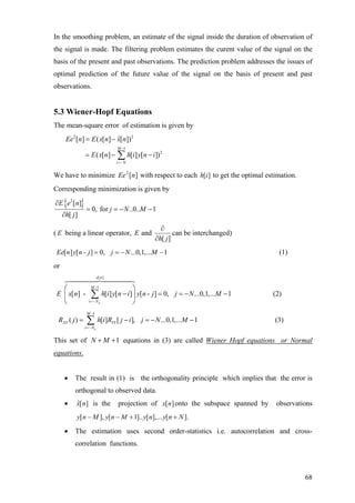 In the smoothing problem, an estimate of the signal inside the duration of observation of
the signal is made. The filtering problem estimates the curent value of the signal on the
basis of the present and past observations. The prediction problem addresses the issues of
optimal prediction of the future value of the signal on the basis of present and past
observations.
5.3 Wiener-Hopf Equations
The mean-square error of estimation is given by
2 2
1
2
ˆ[ ] ( [ ] [ ])
( [ ] [ ] [ ])
M
i N
Ee n E x n x n
E x n h i y n i
−
=−
= −
= − −∑
We have to minimize with respect to each to get the optimal estimation.][2
nEe ][ih
Corresponding minimization is given by
{ }2
[ ]
0, for ..0.. 1
[ ]
E e n
j N M
h j
∂
= = −
∂
−
( E being a linear operator, and
[ ]
E
h j
∂
∂
can be interchanged)
[ ] [ - ] 0, ...0,1,... 1Ee n y n j j N M= = − − (1)
or
[ ]
1
[ ] - [ ] [ ] [ - ] 0, ...0,1,... 1
a
e n
M
i N
E x n h i y n i y n j j N M
−
=−
⎛ ⎞
− = = −⎜ ⎟
⎝ ⎠
∑ −
−
(2)
1
( ) [ ] [ ], ...0,1,... 1
a
M
XY YY
i N
R j h i R j i j N M
−
=−
= − = −∑ (3)
This set of equations in (3) are called Wiener Hopf equations or Normal1N M+ +
equations.
• The result in (1) is the orthogonality principle which implies that the error is
orthogonal to observed data.
• ˆ[ ]x n is the projection of [ ]x n onto the subspace spanned by observations
[ ], [ 1].. [ ],... [ ].y n M y n M y n y n N− − + +
• The estimation uses second order-statistics i.e. autocorrelation and cross-
correlation functions.
68
 