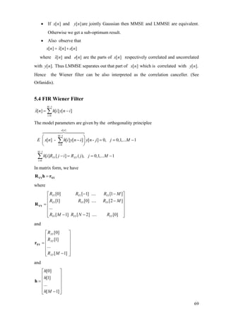 • If and are jointly Gaussian then MMSE and LMMSE are equivalent.
Otherwise we get a sub-optimum result.
][nx ][ny
• Also observe that
ˆ[ ] [ ] [ ]x n x n e n= +
where ˆ[ ]x n and are the parts of[ ]e n [ ]x n respectively correlated and uncorrelated
with Thus LMMSE separates out that part of[ ].y n [ ]x n which is correlated with
Hence the Wiener filter can be also interpreted as the correlation canceller. (See
Orfanidis).
[ ].y n
5.4 FIR Wiener Filter
1
0
ˆ[ ] [ ] [ ]
M
i
x n h i y n
−
=
= −∑ i
[ ] - [ ] [ ] [ - ] 0, 0,1,... 1
e n
M
i
E x n h i y n i y n j j M
−
=
⎛ ⎞
− = = −⎜ ⎟
⎝ ⎠
∑
The model parameters are given by the orthogonality principlee
[ ]
1
0
1
0
[ ] [ ] ( ), 0,1,... 1
M
YY XY
i
h i R j i R j j M
−
=
− = = −∑
In matrix form, we have
=YY XYR h r
where
[0] [ 1] .... [1 ]
[1] [0] .... [2 ]
...
[ 1] [ 2] .... [0]
YY YY YY
YY YY YY
YY YY YY
R R R M
R R R
R M R N R
− −⎡ ⎤
⎢ ⎥−⎢ ⎥=
⎢ ⎥
⎢ ⎥
− −⎢ ⎥⎣ ⎦
YYR
M
and
[0]
[1]
...
[ 1]
XY
XY
XY
R
R
R M
⎡ ⎤
⎢ ⎥
⎢ ⎥=
⎢ ⎥
⎢ ⎥
−⎢ ⎥⎣ ⎦
XYr
and
[0]
[1]
...
[ 1]
h
h
h M
⎡ ⎤
⎢ ⎥
⎢ ⎥=
⎢ ⎥
⎢ ⎥
−⎣ ⎦
h
69
 