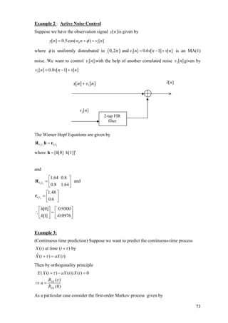 Example 2 : Active Noise Control
Suppose we have the observation signal is given by][ny
0 1[ ] 0.5cos( ) [ ]y n w n v nφ= + +
where φ is uniformly distrubuted in ( ) 10,2 and [ ] 0.6 [ 1] [ ]v n v n v nπ = − + is an MA(1)
noise. We want to control with the help of another correlated noise given by][1 nv ][2 nv
2[ ] 0.8 [ 1] [ ]v n v n v n= − +
The Wiener Hopf Equations are given by
2 2 1 2V V V V=R h r
where [ [0] h[1]]h ′=h
and
2 2
1 2
1.64 0.8
and
0.8 1.64
1.48
0.6
V V
VV
⎡ ⎤
= ⎢ ⎥
⎣ ⎦
⎡ ⎤
= ⎢ ⎥
⎣ ⎦
R
r
[0] 0.9500
[1] -0.0976
h
h
⎡ ⎤ ⎡ ⎤
∴ =⎢ ⎥ ⎢
⎣ ⎦ ⎣
⎥
⎦
Example 3:
(Continuous time prediction) Suppose we want to predict the continuous-time process
( ) at time ( ) by
ˆ ( ) ( )
X t t
X t aX t
τ
τ
+
+ =
Then by orthogonality principle
( ( ) ( )) ( ) 0
( )
(0)
XX
XX
E X t aX t X t
R
a
R
τ
τ
+ − =
⇒ =
As a particular case consider the first-order Markov process given by
][ˆ nx][][ 1 nvnx +
2-tap FIR
filter
2[ ]v n
73
 