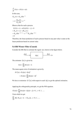 ( ) ( ) ( )
d
X t AX t v t
dt
= +
In this case,
( ) (0) A
XX XXR R e τ
τ −
=
( )
(0)
AXX
XX
R
a e
R
ττ −
∴ = =
Observe that for such a process
1 1
1
1 1
( ) (( )
( ( ) ( )) ( ) 0
( ) ( )
(0) (0)
0
XX XX
A AA
XX XX
E X t aX t X t
R aR
R e e R e )τ τ ττ
τ τ
τ τ τ
− + −−
+ − − =
= + −
= −
=
Therefore, the linear prediction of such a process based on any past value is same as the
linear prediction based on current value.
5.6 IIR Wiener Filter (Causal)
Consider the IIR filter to estimate the signal [ ]x n shown in the figure below.
The estimator is given by][ˆ nx
0
ˆ( ) ( ) ( )
i
x n h i y n
∞
=
= −∑ i
The mean-square error of estimation is given by
2 2
2
0
ˆ[ ] ( [ ] [ ])
( [ ] [ ] [ ])
i
Ee n E x n x n
E x n h i y n i
∞
=
= −
= − −∑
We have to minimize with respect to each to get the optimal estimation.][2
nEe ][ih
Applying the orthogonality principle, we get the WH equation.
0
0
( [ ] ( ) [ ]) [ ] 0, 0, 1, .....
From which we get
[ ] [ ] [ ], 0, 1, .....
i
YY XY
i
E x n h i y n i y n j j
h i R j i R j j
∞
=
∞
=
− − − = =
− = =
∑
∑
[ ]h n
[ ]y n ][ˆ nx
74
 