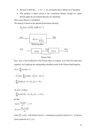 • We have to find [ ], 0,1,...h i i = ∞ by solving the above infinite set of equations.
• This problem is better solved in the z-transform domain, though we cannot
directly apply the convolution theorem of z-transform.
Here comes Wiener’s contribution.
The analysis is based on the spectral Factorization theorem:
2 1
( ) ( ) ( )YY v c cS z H z H zσ −
=
Whitening filter
Wiener filter
Now is the coefficient of the Wiener filter to estimate2[ ]h n [ ]x n I from the innovation
sequence Applying the orthogonality principle results in the Wiener Hopf equation[ ].v n
2
0
ˆ( ) ( ) ( )
i
x n h i v n
∞
=
= −∑ i
=2
0
2
0
[ ] [ ] [ ] [ ]) 0
[ ] [ ] [ ], 0,1,...
i
VV XV
i
E x n h i v n i v n j
h i R j i R j j
∞
=
∞
=
⎧ ⎫
− − −⎨ ⎬
⎩ ⎭
∴ − = =
∑
∑
2
2
2
0
[ ] [ ]
( ) [ ] ( ), 0,1,...
VV V
V XV
i
R m m
h i j i R j j
σ δ
σ δ
∞
=
=
∴ − = =∑
So that
[ ]
2 2
2 2
[ ]
[ ] j 0
( )
( )
XV
V
XV
V
R j
h j
S z
H z
σ
σ
= ≥
+
=
where [ ]( )XVS z + is the positive part (i.e., containing non-positive powers of ) in power
series expansion of
z
( ).XVS z
[ ]v n[ ]y n
1
1
( )cH z
( )H z =
[ ]v n
2 ( )H z
][ˆ nx
1( )H Z
[ ]y n
75
 