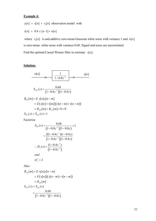 Example 4:
1[ ] [ ] [ ]y n x n v n= + observation model with
[ ] 0.8 [ -1] [ ]x n x n w= + n
where v n is and additive zero-mean Gaussian white noise with variance 1 and
is zero-mean white noise with variance 0.68. Signal and noise are uncorrelated.
1[ ] [ ]w n
Find the optimal Causal Wiener filter to estimate [ ].x n
Solution:
( )( )1
0.68
( )
1 0.8 1 0.8
XXS z
z z−
=
− −
( )(
[ ] [ ] [ ]
[ ] [ ] [ ] [ ]
[ ] [ ] 0 0
( ) ( ) 1
YY
XX VV
YY XX
R m E y n y n m
)E x n v m x n m v n m
R m R m
S z S z
= −
= + − + −
= + + +
= +
Factorize
( )( )
( )( )
( )
1
1
1
1
1
2
0.68
( ) 1
1 0.8 1 0.8
2(1 0.4 )(1 0.4 )
=
1 0.8 1 0.8
(1 0.4 )
( )
1 0.8
2
YY
c
V
S z
z z
z z
z z
z
H z
z
and
σ
−
−
−
−
−
= +
− −
− −
− −
−
∴ =
−
=
Also
( )(
( )( )
)
1
[ ] x[ ] [ ]
[ ] [ ] [ ]
[ ]
( ) ( )
0.68
=
1 0.8 1 0.8
XY
XX
XY XX
R m E n y n m
E x n x n m v n m
R m
S z S z
z z−
= −
= − +
=
=
− −
−
1
1
1 0.8z−
−
[ ]w n [ ]x n
77
 