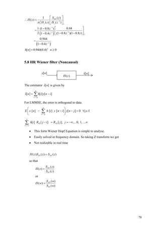 ( )
( )
2 1
1
11
1
( )1
( )
( ) ( )
1 0.68(1 0.8 )
=
2 (1 0.8 )(1 0.8 )1 0.4
0.944
=
1 0.4
[ ] 0.944(0.4) 0
XY
V c c
n
S z
H z
H z H z
z
z zz
z
h n n
σ −
+
−
−−
+
−
⎡ ⎤
∴ = ⎢ ⎥
⎣ ⎦
⎡ ⎤−
⎢ ⎥
− −− ⎣ ⎦
−
= ≥
5.8 IIR Wiener filter (Noncausal)
The estimator is given by][ˆ nx
∑−=
−=
α
αi
inyihnx ][][][ˆ
For LMMSE, the error is orthogonal to data.
[ ] [ ] [ ] [ ] 0 j I
i
E x n h i y n i y n j
α
α=−
⎛ ⎞
− − − =⎜ ⎟
⎝ ⎠
∑ ∀ ∈
[ ] [ ] [ ], ,...0, 1, ...YY XY
i
h i R j i R j j
∞
=−∞
− = = −∞ ∞∑
[ ]y n ][ˆ nx
( )H z
• This form Wiener Hopf Equation is simple to analyse.
• Easily solved in frequency domain. So taking Z transform we get
• Not realizable in real time
( ) ( ) ( )YY XYH z S z S z=
so that
( )
( )
( )
or
( )
( )
( )
XY
YY
XY
YY
S z
H z
S z
S w
H w
S w
=
=
78
 