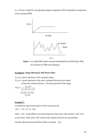 (i.e. If noise is high the corresponding signal component will be attenuated in proportion
of the estimated SNR.
Figure - (a) a high-SNR signal is passed unattended by the IIR Wiener filter
(b) Variation of SNR with frequency
Example 6: Image filtering by IIR Wiener filter
( ) power spectrum of the corrupted image
( ) power spectrum of the noise, estimated from the noise model
or from the constant intensity ( like back-ground) of the image
( )
( )
YY
VV
XX
S w
S w
S w
H w
S
=
=
=
( ) ( )
( ) ( )
=
( )
XX VV
YY VV
YY
w S w
S w S w
S w
+
−
Example 7:
Consider the signal in presence of white noise given by
[ ] 0.8 [ -1] [ ]x n x n w= + n
where v n is and additive zero-mean Gaussian white noise with variance 1 and
is zero-mean white noise with variance 0.68. Signal and noise are uncorrelated.
[ ] [ ]w n
Find the optimal noncausal Wiener filter to estimate [ ].x n
( )H w
SNR
Signal
Noise
w
80
 