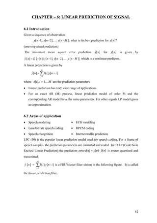 CHAPTER – 6: LINEAR PREDICTION OF SIGNAL
6.1 Introduction
Given a sequence of observation
what is the best prediction for[ 1] [ 2], [ ],y n- , y n- . y n- M… [ ]?y n
(one-step ahead prediction)
The minimum mean square error prediction for is given byˆ[ ]y n [ ]y n
{ }ˆ [ ] [ ] [ 1] [ 2] [ ]y n E y n | y n - , y n - ,...,y n - M= which is a nonlinear predictor.
A linear prediction is given by
∑=
−=
M
i
inyihny
1
][][][ˆ
where are the prediction parameters.Miih ....1],[ =
• Linear prediction has very wide range of applications.
• For an exact AR (M) process, linear prediction model of order M and the
corresponding AR model have the same parameters. For other signals LP model gives
an approximation.
6.2 Areas of application
• Speech modeling • ECG modeling
• Low-bit rate speech coding • DPCM coding
• Speech recognition • Internet traffic prediction
LPC (10) is the popular linear prediction model used for speech coding. For a frame of
speech samples, the prediction parameters are estimated and coded. In CELP (Code book
Excited Linear Prediction) the prediction error ˆ[ ] [ ]- [ ]e n y n y n= is vector quantized and
transmitted.
M
i 1
ˆ [ ] [ ] [ ]y n h i y n -i
=
= ∑ is a FIR Wiener filter shown in the following figure. It is called
the linear prediction filter.
82
 