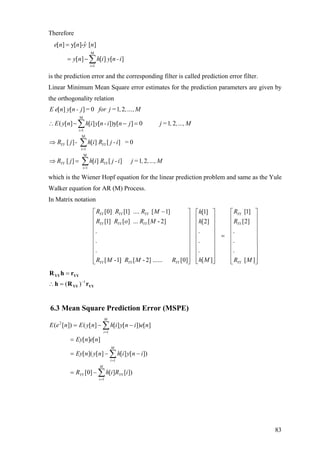 Therefore
M
i 1
ˆ[ ] y[ ]- [ ]
[ ] [ ] [ ]
e n n y n
y n h i y n -i
=
=
= − ∑
is the prediction error and the corresponding filter is called prediction error filter.
Linear Minimum Mean Square error estimates for the prediction parameters are given by
the orthogonality relation
M
i 1
M
i 1
M
i 1
[ ] [ ] 0 1 2
( [ ] [ ] [ ])y[ ] 0 1 2
[ ] [ ] [ ] 0
[ ] [ ] [ ] 1 2
YY YY
YY YY
E e n y n - j = for j= , ,…,M
E y n h i y n -i n j j= , ,…,M
R j - h i R j -i =
R j h i R j -i j= , ,…,M
=
=
=
∴ − − =
⇒
⇒ =
∑
∑
∑
which is the Wiener Hopf equation for the linear prediction problem and same as the Yule
Walker equation for AR (M) Process.
In Matrix notation
[0] [1] .... [ 1] [1][1]
[1] [ ] ... [ - 2] [2][2]
.. .
.. .
.. .
[ ][ -1] [ - 2] ...... [0] [ ]
YY YY YY YY
YY YY YY YY
YY YY YY YY
R R R M Rh
R R o R M Rh
h MR M R M R R M
−⎡ ⎤ ⎡ ⎤
⎢ ⎥ ⎢ ⎥
⎢ ⎥ ⎢ ⎥
⎢ ⎥ ⎢ ⎥
=⎢ ⎥ ⎢ ⎥
⎢ ⎥ ⎢ ⎥
⎢ ⎥ ⎢ ⎥
⎢ ⎥ ⎢ ⎥
⎢ ⎥⎢ ⎥ ⎣ ⎦⎣ ⎦
⎥
⎥
⎥
⎡ ⎤
⎢ ⎥
⎢ ⎥
⎢ ⎥
⎢ ⎥
⎢ ⎥
⎢
⎢
⎢⎣ ⎦
YYYY
YYYY
rRh
rhR
1
)( −
=∴
=
6.3 Mean Square Prediction Error (MSPE)
∑
∑
∑
=
=
=
−=
−−=
=
−−=
M
i
YYYY
M
i
M
i
iRihR
inyihnynEy
nenEy
neinyihnyEneE
1
1
1
2
])[][]0[
])[][][]([
][][
][])[][][(])[(
83
 