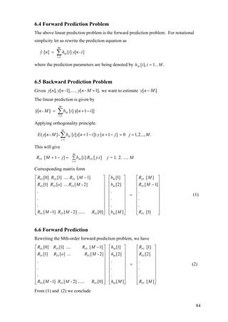 6.4 Forward Prediction Problem
The above linear prediction problem is the forward prediction problem. For notational
simplicity let us rewrite the prediction equation as
M
i 1
ˆ [ ] [ ] [ ]My n h i y n -i
=
= ∑
where the prediction parameters are being denoted by ....1],[ MiihM =
6.5 Backward Prediction Problem
Given we want to estimate .[ ] [ 1], [ 1],y n , y n- . y n- M… + y n M[ ]−
The linear prediction is given by
M
i 1
ˆy[ ] [ ] y[ 1 ]]Mn- M b i n i
=
= +∑ −
.
.
.
⎡ ⎤
⎢
Applying orthogonality principle.
1
( [ - ]- [ ] [ 1 ]) [ 1 ] 0 1,2..., .
M
M
i
E y n M b i y n i y n j j M
=
+ − + − = =∑
This will give
, …, M,j =j-iRibjMR YYMYY 21][][]1[
M
1i
∑=−+
=
Corresponding matrix form
[0] [1] .... [ 1] [1] [ ]
[1] [ ] ... [ - 2] [2] [ 1]
. .
. .
. .
[ -1] [ - 2] ...... [0] [ ] [1]
YY YY YY M YY
YY YY YY M YY
YY YY YY M YY
R R R M b R M
R R o R M b R M
R M R M R b M R
−⎡ ⎤ ⎡ ⎤
⎢ ⎥ ⎢ ⎥ −⎢ ⎥ ⎢ ⎥
⎢ ⎥ ⎢ ⎥
=⎢ ⎥ ⎢ ⎥
⎢ ⎥ ⎢ ⎥
⎢ ⎥ ⎢ ⎥
⎢ ⎥ ⎢ ⎥
⎢ ⎥ ⎢ ⎥⎣ ⎦ ⎣ ⎦
⎢
⎢
⎢
⎢
⎢
⎢
⎢⎣ ⎦
⎥
⎥
⎥
⎥
⎥
⎥
⎥
⎥
(1)
6.6 Forward Prediction
Rewriting the Mth-order forward prediction problem, we have
[0] [1] .... [ 1] [1] [1]
[1] [ ] ... [ -2] [2] [2
. .
. .
. .
[ -1] [ - 2] ...... [0] [ ]
YY YY YY M YY
YY YY YY M YY
YY YY YY M
R R R M h R
R R o R M h R
R M R M R h M
−⎡ ⎤ ⎡ ⎤
⎢ ⎥ ⎢ ⎥
⎢ ⎥ ⎢ ⎥
⎢ ⎥ ⎢ ⎥
=⎢ ⎥ ⎢ ⎥
⎢ ⎥ ⎢ ⎥
⎢ ⎥ ⎢ ⎥
⎢ ⎥ ⎢ ⎥
⎢ ⎥ ⎢ ⎥⎣ ⎦ ⎣ ⎦
]
.
.
.
[ ]YYR M
⎡ ⎤
⎢ ⎥
⎢ ⎥
⎢ ⎥
⎢ ⎥
⎢ ⎥
⎢ ⎥
⎢ ⎥
⎢ ⎥⎣ ⎦
(2)
From (1) and (2) we conclude
84
 