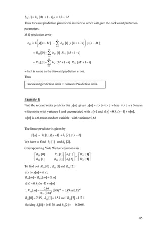 MiiMhib MM ...,2,1],1[][ =−+=
Thus forward prediction parameters in reverse order will give the backward prediction
parameters.
M S prediction error
∑
∑
∑
=
=
=
−+−+−=
−+−=
−⎟
⎠
⎞
⎜
⎝
⎛
−+−−=
M
i
YYMYY
M
i
YYMYY
M
i
MM
iMRiMhR
iMRibR
MnyinyibMnyE
1
1
1
]1[]1[]0[
]1[][]0[
][]1[][][ε
which is same as the forward prediction error.
Thus
Example 1:
Backward prediction error = Forward Prediction error.
Find the second order predictor for given][ny [ ] [ ] [ ],y n x n v n= + where is a 0-mean
white noise with variance 1 and uncorrelated with and
][nv
][nx [ ] 0 8 [ 1] [ ]x n . x n- w n= + ,
is a 0-mean random variable with variance 0.68[ ]w n
The linear predictor is given by
22
ˆ [ ] [ ] [ ] [2] [ 2]1 1y h y h y nn n −= − +
We have to find hh ].2[and]1[ 22
Corresponding Yule Walker equations are
⎥
⎦
⎤
⎢
⎣
⎡
=⎥
⎦
⎤
⎢
⎣
⎡
⎥
⎦
⎤
⎢
⎣
⎡
[2]
[1]
YY
YY
YYYY
YYYY
R
R
h
h
RR
RR
]2[
]1[
]0[]1[
]1[]0[
2
2
To find out ]2[and]1[,]0[ YYYYYY RRR
[ ] [ ] [ ],
[ ] [ ] [ ]YY XX
y n x n v n
R m R m mδ
= +
= +
| || |
2
[ ] 0 8 [ 1] [ ]
0.68
[ ] 8 9 8(0. ) 1.8 (0. )
1 (0.8)
[0] 2.89, [1] 1.51 and [2] 1.21
mm
XX
YY YY YY
x n . x n - w n
R m
R R R
= +
∴ = = ×
−
= = =
Solving 2 2[1] 0.4178 and h [2] 0.2004.h = =
85
 