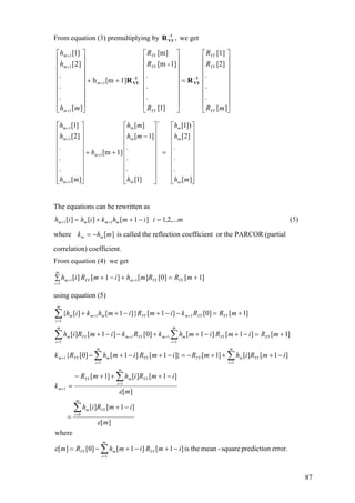 From equation (3) premultiplying by we get,1
YYR−
][
.
.
.
[2]
[1]
]1[
.
.
.
1]-[m
[m]
1][mh
][
.
.
.
]2[
]1[
1m
1
1m
1m
⎥
⎥
⎥
⎥
⎥
⎥
⎥
⎦
⎤
⎢
⎢
⎢
⎢
⎢
⎢
⎢
⎣
⎡
=
⎥
⎥
⎥
⎥
⎥
⎥
⎥
⎦
⎤
⎢
⎢
⎢
⎢
⎢
⎢
⎢
⎣
⎡
++
⎥
⎥
⎥
⎥
⎥
⎥
⎥
⎦
⎤
⎢
⎢
⎢
⎢
⎢
⎢
⎢
⎣
⎡
−−
+
+
+
+
mR
R
R
R
R
R
mh
h
h
YY
YY
YY
YY
YY
YY
m
1
YY
1
YY RR
⎥
⎥
⎥
⎥
⎥
⎥
⎥
⎦
⎤
⎢
⎢
⎢
⎢
⎢
⎢
⎢
⎣
⎡
=
⎥
⎥
⎥
⎥
⎥
⎥
⎥
⎦
⎤
⎢
⎢
⎢
⎢
⎢
⎢
⎢
⎣
⎡
−
++
⎥
⎥
⎥
⎥
⎥
⎥
⎥
⎦
⎤
⎢
⎢
⎢
⎢
⎢
⎢
⎢
⎣
⎡
=
+
+
+
+
][
.
.
.
]2[
])1[
]1[
.
.
.
]1[
][
1][m
][
.
.
.
]2[
]1[
m
m
m
m
m
1
1m
1m
1m
mh
h
h
h
mh
mh
h
mh
h
h m
m
The equations can be rewritten as
miimhkihih mmmm ,...2,1]1[][][ 11 =−++= ++ (5)
where is called the reflection coefficient or the PARCOR (partial
correlation) coefficient.
][mhk mm −=
From equation (4) we get
]1[]0[][]1[][
1
11 +=∑ +−+
=
++ mRRmhimRih YY
m
i
YYmYYm
using equation (5)
error.predictionsquare-meantheis]1[]1[]0[][
where
][
]1[][
][
]1[][]1[
]1[][]1[}]1[]1[]0[{
]1[]1[]1[]0[]1[][
]1[]0[]1[}]1[][{
1
0
1
1
11
1
1
1
1
1
1
11
∑
∑
∑
∑∑
∑∑
∑
=
=
=
+
==
+
=
+
=
+
=
++
−+−+−=
−+
=
−+++−
=
−+++−=−+−+−
+=−+−++−−+
+=−−+−++
m
i
YYmYY
m
i
YYm
m
i
YYmYY
m
m
i
YYmYY
m
i
YYmYYm
YY
m
i
YYmm
m
i
YYmYYm
YY
m
i
YYmYYmmm
imRimhRm
m
imRih
m
imRihmR
k
imRihmRimRimhRk
mRimRimhkRkimRih
mRRkimRimhkih
ε
ε
ε
87
 