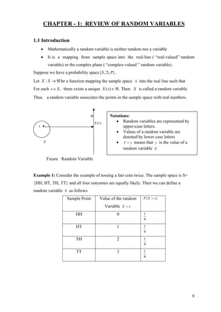 CHAPTER - 1: REVIEW OF RANDOM VARIABLES
1.1 Introduction
• Mathematically a random variable is neither random nor a variable
• It is a mapping from sample space into the real-line ( “real-valued” random
variable) or the complex plane ( “complex-valued ” random variable) .
Suppose we have a probability space },,{ PS ℑ .
Let be a function mapping the sample space into the real line such thatℜ→SX : S
For each there exists a unique .,Ss ∈ )( ℜ∈sX Then X is called a random variable.
Thus a random variable associates the points in the sample space with real numbers.
( )X s
ℜ
S
s •
Figure Random Variable
Notations:
• Random variables are represented by
upper-case letters.
• Values of a random variable are
denoted by lower case letters
• Y y= means that is the value of a
random variable
y
.X
Example 1: Consider the example of tossing a fair coin twice. The sample space is S=
{HH, HT, TH, TT} and all four outcomes are equally likely. Then we can define a
random variable X as follows
Sample Point Value of the random
Variable X x=
{ }P X x=
HH 0 1
4
HT 1 1
4
TH 2 1
4
TT 3 1
4
9
 