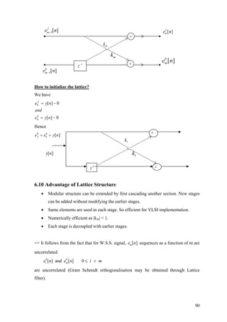 mk
mk
1
z−
1[ ]f
me n−
1[ ]b
me n−
+
+
[ ]f
me n
[ ]b
me n
How to initialize the lattice?
We have
0][
0][
0
0
−=
−=
nye
and
nye
b
f
Hence
0 0
[ ]f be e y n= = +
+1
z−
[ ]y n
1k
1k
6.10 Advantage of Lattice Structure
• Modular structure can be extended by first cascading another section. New stages
can be added without modifying the earlier stages.
• Same elements are used in each stage. So efficient for VLSI implementation.
• Numerically efficient as |km| < 1.
• Each stage is decoupled with earlier stages.
=> It follows from the fact that for W.S.S. signal, sequences as a function of m are
uncorrelated.
[ ]me n
[ ] and [ ] 0b b
i me n e n i m≤ <
are uncorrelated (Gram Schmidt orthogonalisation may be obtained through Lattice
filter).
90
 