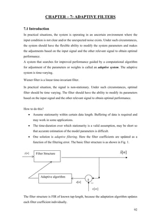 CHAPTER – 7: ADAPTIVE FILTERS
7.1 Introduction
In practical situations, the system is operating in an uncertain environment where the
input condition is not clear and/or the unexpected noise exists. Under such circumstances,
the system should have the flexible ability to modify the system parameters and makes
the adjustments based on the input signal and the other relevant signal to obtain optimal
performance.
A system that searches for improved performance guided by a computational algorithm
for adjustment of the parameters or weights is called an adaptive system. The adaptive
system is time-varying.
Wiener filter is a linear time-invariant filter.
In practical situation, the signal is non-stationary. Under such circumstances, optimal
filter should be time varying. The filter should have the ability to modify its parameters
based on the input signal and the other relevant signal to obtain optimal performance.
How to do this?
• Assume stationarity within certain data length. Buffering of data is required and
may work in some applications.
• The time-duration over which stationarity is a valid assumption, may be short so
that accurate estimation of the model parameters is difficult.
• One solution is adaptive filtering. Here the filter coefficients are updated as a
function of the filtering error. The basic filter structure is as shown in Fig. 1.
The filter structure is FIR of known tap-length, because the adaptation algorithm updates
each filter coefficient individually.
Filter Structure
Adaptive algorithm
][nx
][ˆ nxy ][n
][ne
92
 