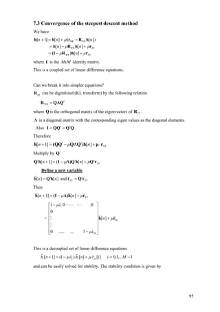 7.3 Convergence of the steepest descent method
We have
XY
XY
µnµ
nn
)nnn
r)hR(I
rhRh
hR(rh]h[
YY
YY
YYXY
+−=
+−=
−+=+
][
][][
][][1
µµ
µ
where I is the identity matrix.MxM
This is a coupled set of linear difference equations.
Can we break it into simpler equations?
yyR can be digitalized (KL transform) by the following relation
QQΛRYY
′=
where Q is the orthogonal matrix of the eigenvectors of .YYR
Λ is a diagonal matrix with the corresponding eigen values as the diagonal elements.
Also QQQQI ′=′=
Therefore
XYnµn rµhQQQ(Qh ⋅+′Λ−′=+ ][)]1[
Multiply by Q′
XYnn rQhQΛ)IhQ ′+′−=+′ µµ ][(]1[
Define a new variable
XYXYnn rQrhQh ′=′= and][][
Then
XYµnµn rhΛ)(Ih +−=+ ][]1[
= xyrh µ+
⎥
⎥
⎥
⎥
⎥
⎥
⎦
⎤
⎢
⎢
⎢
⎢
⎢
⎢
⎣
⎡
−
−
][
1........0
0
001 1
n
µλ
.µλ
M
This is a decoupled set of linear difference equations
1,...1,0][.][).1(]1[ −=+−=+ Miirnhnh xyiii µµλ
and can be easily solved for stability. The stability condition is given by
95
 