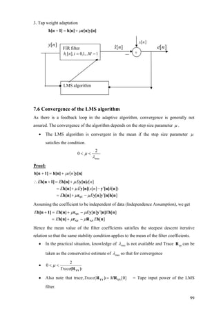 3. Tap weight adaptation
e[n]y[n]h[n]1]h[n µ+=+
FIR filter
1,..1,0[ ], −=hi Min
][ny ][ˆ nx ][ne
][nx
LMS algorithm
+
7.6 Convergence of the LMS algorithm
As there is a feedback loop in the adaptive algorithm, convergence is generally not
assured. The convergence of the algorithm depends on the step size parameter µ .
• The LMS algorithm is convergent in the mean if the step size parameter µ
satisfies the condition.
max
2
0
λ
µ <<
Proof:
y[n]h[n]1]h[n ][neµ+=+
[ ]
( [ ] [ ])
[ ] [ ]
E E E e n
E E x n h
E E
µ
µ
µ µ
∴ + = +
′= + −
′= + −XY
h[n 1] h[n] y[n]
h[n] y[n] y [n] n
h[n] r y n y [n]h n
Assuming the coefficient to be independent of data (Independence Assumption), we get
][
][][
nhRrh[n]
nh[n]ynyrh[n]1]h[n
XYXY
XY
EE
EEEE
µµ
µµ
−+=
′−+=+
Hence the mean value of the filter coefficients satisfies the steepest descent iterative
relation so that the same stability condition applies to the mean of the filter coefficients.
• In the practical situation, knowledge of maxλ is not available and Trace can be
taken as the conservative estimate of
yyR
maxλ so that for convergence
•
2
0
Trace
µ< <
YY(R )
• Also note that trace,Trac ( [0]e M=YY YYR ) R = Tape input power of the LMS
filter.
99
 