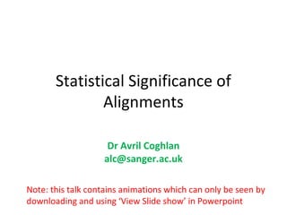 Statistical Significance of
               Alignments

                    Dr Avril Coghlan
                   alc@sanger.ac.uk

Note: this talk contains animations which can only be seen by
downloading and using ‘View Slide show’ in Powerpoint
 