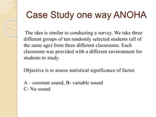 Case Study one way ANOHA
The idea is similar to conducting a survey. We take three
different groups of ten randomly selected students (all of
the same age) from three different classrooms. Each
classroom was provided with a different environment for
students to study.
Objective is to assess statistical significance of factor.
A – constant sound, B- variable sound
C- No sound
 