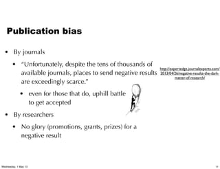 Publication bias
• By journals
• “Unfortunately, despite the tens of thousands of
available journals, places to send negative results
are exceedingly scarce.”
• even for those that do, uphill battle
to get accepted
• By researchers
• No glory (promotions, grants, prizes) for a
negative result
http://expertedge.journalexperts.com/
2013/04/26/negative-results-the-dark-
matter-of-research/
11Wednesday, 1 May 13
 