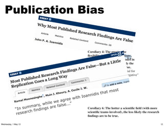 Corollary 4: The greater the
ﬂexibility in designs, deﬁnitions,
outcomes, and analytical modes in
a scientiﬁc ﬁeld, the less likely the
research ﬁndings are to be true.
Flexibility increases the potential for
transforming what would be “negative”
results into “positive” results.
Corollary 6: The hotter a scientiﬁc ﬁeld (with more
scientiﬁc teams involved), the less likely the research
ﬁndings are to be true.
Publication Bias
“In summary, while we agree with Ioannidis that most
research findings are false...”
12Wednesday, 1 May 13
 