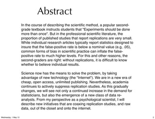 In the course of describing the scientiﬁc method, a popular second-
grade textbook instructs students that "Experiments should be done
more than once". But in the professional scientiﬁc literature, the
proportion of published studies that report replications are very small.
While individual research articles typically report statistics designed to
insure that the false-positive rate is below a nominal value (e.g, .05),
common forms of bias in scientiﬁc practice can inﬂate the false-
positive rate to much higher levels. For this and other reasons, the
second-graders are right: without replications, it is difﬁcult to know
whether to believe individual results.
Science now has the means to solve the problem, by taking
advantage of new technology (the "Internet"). We are in a new era of
cheap, open access, unlimited publishing. Nevertheless, academia
continues to actively suppress replication studies. As this gradually
changes, we will see not only a continued increase in the demand for
statisticians, but also the emergence of a new class of data re-
analysts. From my perspective as a psychological scientist, I will
describe new initiatives that are coaxing replication studies, and raw
data, out of the closet and onto the internet.
Abstract
2Wednesday, 1 May 13
 